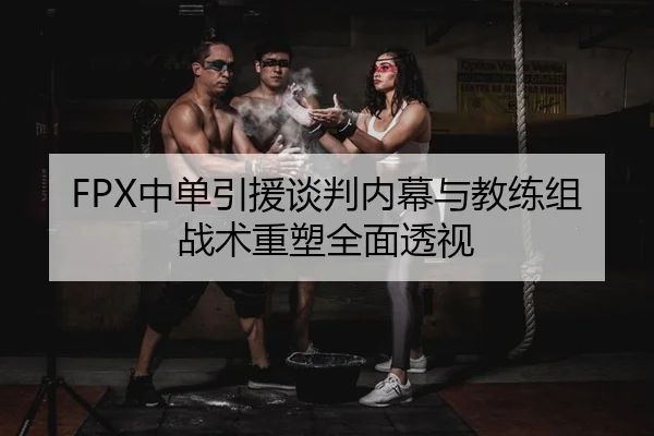 FPX中单引援谈判内幕与教练组战术重塑全面透视