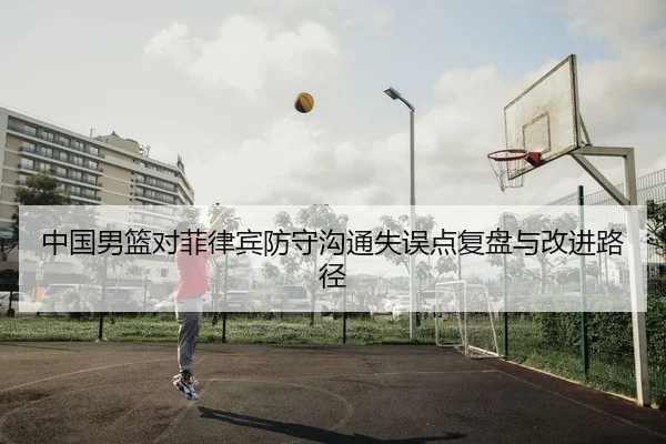 中国男篮对菲律宾防守沟通失误点复盘与改进路径
